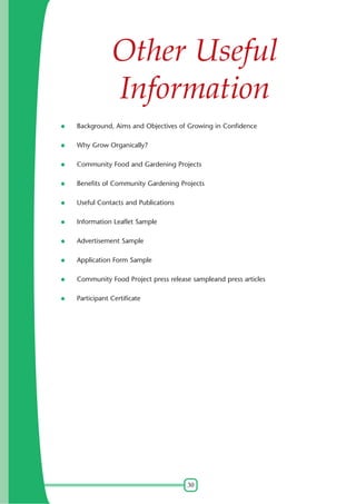 Other Useful
Information
Background, Aims and Objectives of Growing in Confidence
Why Grow Organically?
Community Food and Gardening Projects
Benefits of Community Gardening Projects
Useful Contacts and Publications
Information Leaflet Sample
Advertisement Sample
Application Form Sample
Community Food Project press release sampleand press articles
Participant Certificate

30

 