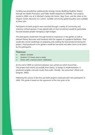 Funding was provided by cardiovascular strategy money (Building Healthier Hearts)
through the Health Promotion and Public Health Department (NWHB). Two projects
started in 2004: one at St Michael's Family Life Centre, Sligo Town, and the other at the
Organic Centre, Rossinver Co. Leitrim. Suitable community gardening plots were available
at these sites.
Participants for both projects were recruited through a variety of community and
statutory contacts/groups. It was agreed early on that recruitment would be particularly
focused towards people managing a tight budget.
The participants would learn through hands-on experience in the garden as well as
relevant theory discussion and handouts with the support of a gardener/facilitator. They
would also receive workshops on preparing and cooking the food produced during the
project. Food produced in the gardens would be harvested and taken home to be eaten
by the participants.

TIMESCALE:
March- October
Sessions 2-3 hours once a week
Finish with a harvest event/ celebration
At the end of 2004 an external evaluation was carried out which found that...
"the project had moved successfully from theory, to design to implementation. It
produced tangible, concrete results that could - literally - be consumed." (Share and
Duignan, 2005)
Following the success of the first year both projects continued with new participants in
2005. This guide is based on the experience of the two years so far.

32

 