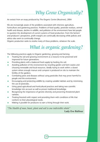 Why Grow Organically?
An extract from an essay produced by The Organic Centre (Rossinver), 2004
We are increasingly aware of the problems associated with intensive agriculture,
horticulture and gardening practices. Problems of food quality, pesticide residues, animal
health and disease, decline in wildlife, and pollution of the environment have led people
to question the development of current systems of food production. From the farmers'
and producers' perspective, profit margins are continually decreasing while policies and
advice also seem to continually change.
Organic production seeks to resolve many of these problems, whatever the scale.

What is organic gardening?
The following practices apply to Organic gardening, growing and farming
Treating the soil and growing environment as a resource to be preserved and
improved for future generations.
Providing plants with a balanced food supply by feeding the soil.
Avoiding pollution of the environment by recycling garden and farm wastes and
choosing renewable and local resources, ideally trying to work within a closed
system where enough manure and compost is produced on site to maintain the
fertility of the gardens.
Combating pests and diseases without using pesticides that may prove harmful to
people and the environment.
Encouraging and protecting wildlife by creating suitable habitats and by minimising
the use of pesticides.
Using good agricultural and horticultural practices and taking new scientific
knowledge into account as well as proven traditional knowledge.
Recognising the importance of genetic diversity and preserving threatened plant
varieties.
Treating livestock with respect and providing them with conditions of life that
conform to their physiological needs.
Making it possible for producers to earn a living through their work.

”The Health of man, beast, plant and soil is one indivisible whole”
Lady Eve Balfour

33

 