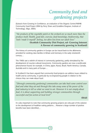 Community food and
gardening projects
(Extracts from Growing in Confidence, an evaluation of the Organic Centre/NWHB
Community Food Project 2004 by Perry Share and Geraldine Duignan, Institute of
Technology, Sligo, 2005)

“the products of the vegetable patch or the orchard are so much more than the
produce itself. Health, good diet, exercise, food knowledge, biodiversity, that
’look I made it myself!’ feeling, too often lost from our adult lives”
(Scottish Community Diet Project, nd- Growing Interest:
A flavour of community growing in Scotland)
The history of community gardens in Europe can be traced back to the allotments
provided for working class families in Britain and Germany in the early nineteenth
century…
The 1960s saw a rebirth of interest in community gardening, partly stimulated by the
development of counter-cultural movements. Community gardens are now a world-wide
phenomenon found, for example, in China, Japan, Russia, Brazil, North America, Canada,
Australia and in many parts of Europe…
In Scotland it has been argued that community food projects can address issues related to
health and to community, in particular by re-empowering people in relation to the
choices they can make about food:

“[through community gardening] communities can take back some control over
food and what they eat and through this take away some of the power of the
food industry to tell us what we want to eat. However it is not simply about
food, it is about supporting and building stronger communities through
successful and fun action at local level”
(Ibid)
It is also important to note that community growing projects are only part of the solution
to the development of healthier eating patterns… However a large number of positive
benefits have been identified…

34

 