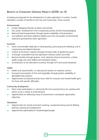 BENEFITS OF COMMUNITY GROWING PROJECTS (SCDP, ND: 9)
In looking at proposals for the development of urban agriculture in London, Sustain
identified a number of benefits to the City and Community. These covered:
Environmental
Greater biological diversity of plants and animals
Less waste, resulting from more composting activity and less food packaging
Reduced food transportation through greater availability of local produce
Less pollution and lower pollution-related costs from the greater environmental
awareness generated by urban agriculture.
Economic
Some commercially viable jobs in food growing, processing and marketing, and in
composting and related industries
A boost to the leisure industry through increased sales of gardening inputs
A stronger sustainable food and agriculture industry (urban and rural).
Business benefits through greener, more attractive local environments, a better
public image and more skilled and motivated workers
Contributions to the alternative economy through LETS and social enterprises.
Health
Health and social benefits, so reducing the burden on statutory services
Increased consumption of fruit and vegetables through greater availability of
affordable fresh produce
Opportunities for physical activity stress relief for everyone and mental health gains
for those with specific difficulties.
Community development
More active participation in community life and a practical focus for working with
others across a variety of social divisions
Opportunities for delivering many of Government's area-based regeneration
objectives.
Educational
Opportunities for school curriculum teaching, vocational training and for lifelong
learning, training and employment
Opportunities particularly for disadvantaged people.

35

 