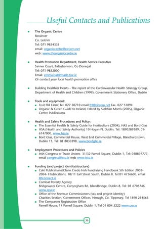 Useful Contacts and Publications
The Organic Centre
Rossinver
Co. Leitrim
Tel: 071 9854338
email: organiccentre@eircom.net
web: www.theorganiccentre.ie
Health Promotion Department, Health Service Executive
Saimer Court, Ballyshannon, Co Donegal
Tel: 071-9852000
Email: emma.ball@mailb.hse.ie
Or contact your local health promotion office
Building Healthier Hearts - The report of the Cardiovascular Health Strategy Group,
Department of Health and Children (1999), Government Stationery Office, Dublin
Tools and equipment:
Fruit Hill Farm: Tel. 027 50710 email fhf@eircom.net Fax. 027 51894
Organic & Green Guide to Ireland, Edited by Siobhan Morris (2005), Organic
Centre Publications
Health and Safety Procedures and Policy:
The Essential Health & Safety Guide for Horticulture (2004), HAS and Bord Glas
HSA (Health and Safety Authority) 10 Hogan Pl, Dublin, Tel: 1890289389, 016147000, www.hsa.ie
Bord Glas, Commercial House, West End Commercial Village, Blanchardstown,
Dublin 15, Tel: 01 8030398, www.bordglas.ie
Employment Procedures and Policies
Irish Congress of Trade Unions 31/32 Parnell Square, Dublin 1, Tel: 018897777,
email congress@ictu.ie web www.ictu.ie
Funding (and project identity/structure)
Café Publications/Clann Credo Irish Fundraising Handbook 5th Edition 20032004- I Publications, 10/11 Earl Street South, Dublin 8, Tel:01 4736600, email
I@connect.ie
Combat Poverty Agency
Bridgewater Centre, Conyngham Rd, Islandbridge, Dublin 8, Tel: 01 6706746
www.cpa.ie
Office of the Revenue Commissioners (tax and project identity)
Charities Section, Government Offices, Nenagh, Co. Tipperary, Tel 1890 254565
The Companies Registration Office
Parnell House, 14 Parnell Square, Dublin 1, Tel 01 804 5222 www.cro.ie

36

 
