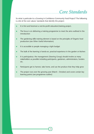 Core Standards
So what is particular to a Growing in Confidence Community Food Project? The following
is a list of the core values/ standards that identify this project:
It is first and foremost a not-for-profit education/training project.
The focus is on delivering a training programme to meet the aims outlined in the
introduction
The gardening skills training element is based on the principles of Organic food
production (see Other Useful Information)
It is accessible to people managing a tight budget
The bulk of the learning is hands-on, practical experience in the garden or kitchen
It is participatory: the management (Steering Group) should involve as many
stakeholders as possible including participants, gardeners, administrators, funders
etc.
Participants get to harvest, take home, and use the produce that they help grow
The project runs over the growing year (March - October) and covers certain key
learning points (see programme outline)

4

 
