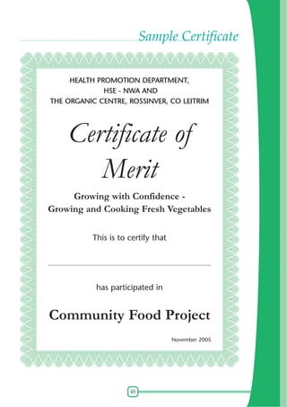 Sample Certificate
HEALTH PROMOTION DEPARTMENT,
HSE - NWA AND
THE ORGANIC CENTRE, ROSSINVER, CO LEITRIM

Certificate of
Merit
Growing with Confidence Growing and Cooking Fresh Vegetables
This is to certify that
____________________________________________________________

has participated in

Community Food Project
November 2005

45

 
