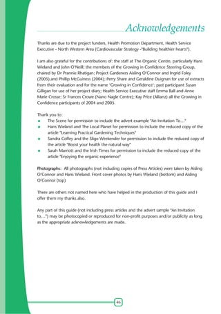 Acknowledgements
Thanks are due to the project funders, Health Promotion Department, Health Service
Executive - North Western Area (Cardiovascular Strategy -"Building healthier hearts").
I am also grateful for the contributions of: the staff at The Organic Centre, particularly Hans
Wieland and John O'Neill; the members of the Growing in Confidence Steering Group,
chaired by Dr Prannie Rhatigan; Project Gardeners Aisling O'Connor and Ingrid Foley
(2005),and Phillip McGuiness (2004); Perry Share and Geraldine Duignan for use of extracts
from their evaluation and for the name 'Growing in Confidence'; past participant Susan
Gilligan for use of her project diary; Health Service Executive staff Emma Ball and Anne
Marie Crosse; Sr Frances Crowe (Nano Nagle Centre); Kay Price (Allianz) all the Growing in
Confidence participants of 2004 and 2005.
Thank you to:
The Scene for permission to include the advert example "An Invitation To…"
Hans Wieland and The Local Planet for permission to include the reduced copy of the
article "Learning Practical Gardening Techniques"
Sandra Coffey and the Sligo Weekender for permission to include the reduced copy of
the article "Boost your health the natural way"
Sarah Marriott and the Irish Times for permission to include the reduced copy of the
article "Enjoying the organic experience"
Photographs: All photographs (not including copies of Press Articles) were taken by Aisling
O'Connor and Hans Wieland. Front cover photos by Hans Wieland (bottom) and Aisling
O'Connor (top)
There are others not named here who have helped in the production of this guide and I
offer them my thanks also.
Any part of this guide (not including press articles and the advert sample "An Invitation
to…") may be photocopied or reproduced for non-profit purposes and/or publicity as long
as the appropriate acknowledgements are made.

46

 