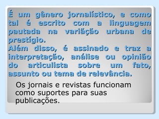 É um gênero jornalístico, e como
tal é escrito com a linguagem
pautada na variãção urbana de
prestígio.
Além disso, é assinado e traz a
interpretação, análise ou opinião
do articulista sobre um fato,
assunto ou tema de relevância.
 Os jornais e revistas funcionam
 como suportes para suas
 publicações.
 