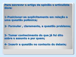 Para escrever o artigo de opinião o articulista
deve:


1-Posicionar-se explicitamente em relação a
uma questão polêmica;

2- Formular , claramente, a questão problema;


3- Tomar conhecimento do que já foi dito
sobre o assunto e por quem;

4- Inserir a questão no contexto do debate;
 