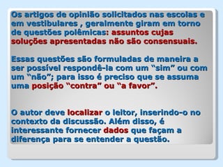 Os artigos de opinião solicitados nas escolas e
em vestibulares , geralmente giram em torno
de questões polêmicas: assuntos cujas
soluções apresentadas não são consensuais.

Essas questões são formuladas de maneira a
ser possível respondê-la com um “sim” ou com
um “não”; para isso é preciso que se assuma
uma posição “contra” ou “a favor”.


O autor deve localizar o leitor, inserindo-o no
contexto da discussão. Além disso, é
interessante fornecer dados que façam a
diferença para se entender a questão.
 