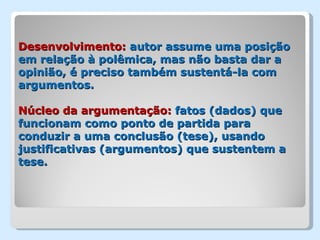 Desenvolvimento: autor assume uma posição
em relação à polêmica, mas não basta dar a
opinião, é preciso também sustentá-la com
argumentos.

Núcleo da argumentação: fatos (dados) que
funcionam como ponto de partida para
conduzir a uma conclusão (tese), usando
justificativas (argumentos) que sustentem a
tese.
 