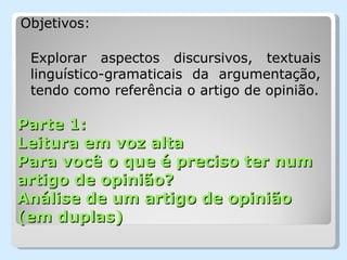 Objetivos:

 Explorar aspectos discursivos, textuais
 linguístico-gramaticais da argumentação,
 tendo como referência o artigo de opinião.

Parte 1:
Leitura em voz alta
Para você o que é preciso ter num
artigo de opinião?
Análise de um artigo de opinião
(em duplas)
 