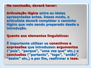 Na conclusão, deverá haver:

Articulação lógica entre as ideias
apresentadas antes. Desse modo, o
articulista deverá completar o caminho
lógico que veio sendo preparado desde a
introdução.

Quanto aos elementos linguísticos:

É importante utilizar os conectivos e
expressões que introduzem argumentos
(“pois”, “porque”, “uma vez que” etc.) e
conclusões (“portanto”, “logo”, “então”,
“assim” etc.) e por fim, reafirmar a tese.
 
