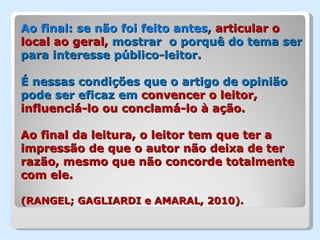 Ao final: se não foi feito antes, articular o
local ao geral, mostrar o porquê do tema ser
para interesse público-leitor.

É nessas condições que o artigo de opinião
pode ser eficaz em convencer o leitor,
influenciá-lo ou conclamá-lo à ação.

Ao final da leitura, o leitor tem que ter a
impressão de que o autor não deixa de ter
razão, mesmo que não concorde totalmente
com ele.

(RANGEL; GAGLIARDI e AMARAL, 2010).
 