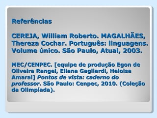 Referências

CEREJA, William Roberto. MAGALHÃES,
Thereza Cochar. Português: linguagens.
Volume único. São Paulo, Atual, 2003.

MEC/CENPEC. [equipe de produção Egon de
Oliveira Rangel, Eliana Gagliardi, Heloisa
Amaral] Pontos de vista: caderno do
professor. São Paulo: Cenpec, 2010. (Coleção
da Olimpíada).
 