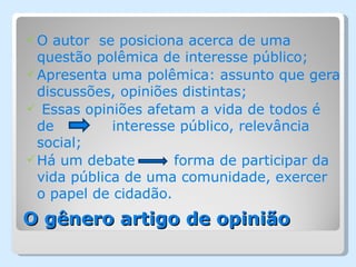 O  autor se posiciona acerca de uma
  questão polêmica de interesse público;
 Apresenta uma polêmica: assunto que gera
  discussões, opiniões distintas;
 Essas opiniões afetam a vida de todos é
  de         interesse público, relevância
  social;
 Há um debate        forma de participar da
  vida pública de uma comunidade, exercer
  o papel de cidadão.
O gênero artigo de opinião
 