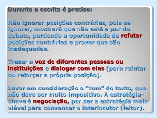 Durante a escrita é preciso:

Não ignorar posições contrárias, pois se
ignorar, mostrará que não está a par do
debate, perdendo a oportunidade de refutar
posições contrárias e provar que são
inadequadas.

Trazer a voz de diferentes pessoas ou
instituições e dialogar com elas (para refutar
ou reforçar a própria posição).

Levar em consideração o “tom” do texto, que
não deve ser muito impositivo. A estratégia-
chave é negociação, por ser a estratégia mais
viável para convencer o interlocutor (leitor).
 