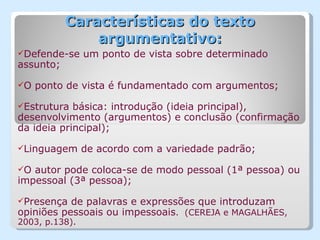 Características do texto
               argumentativo:
Defende-se     um ponto de vista sobre determinado
assunto;

O   ponto de vista é fundamentado com argumentos;

Estrutura  básica: introdução (ideia principal),
desenvolvimento (argumentos) e conclusão (confirmação
da ideia principal);

Linguagem      de acordo com a variedade padrão;

O autor pode coloca-se de modo pessoal (1ª pessoa) ou
impessoal (3ª pessoa);

Presença  de palavras e expressões que introduzam
opiniões pessoais ou impessoais. (CEREJA e MAGALHÃES,
2003, p.138).
 