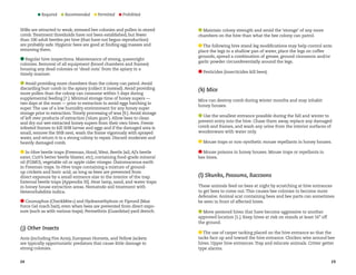 Required 

Recommended 

Permitted 

Prohibited

SHBs are attracted to weak, stressed bee colonies and pollen in stored
comb. Treatment thresholds have not been established, but fewer
than 100 adult beetles per hive (that have not begun reproduction)
are probably safe. Hygienic bees are good at finding egg masses and
removing them.
Regular hive inspections. Maintenance of strong, queenright
colonies. Removal of all equipment (brood chambers and frames)
housing any dead colonies or ‘dead outs’ from the apiary in a
timely manner.
Avoid providing more chambers than the colony can patrol. Avoid
discarding burr comb in the apiary (collect it instead). Avoid providing
more pollen than the colony can consume within 5 days during
supplemental feeding [7.]. Minimal storage time of honey supers —
two days at the most — prior to extraction to avoid eggs hatching in
super. The use of a low humidity environment for any honey super
storage prior to extraction. Timely processing of wax [9.]. Avoid storage
of left over products of extraction (‘slum gum’). Allow bees to clean
and dry out wet extracted honey supers from their own hives. Freeze
infested frames to kill SHB larvae and eggs and if the damaged area is
small, remove the SHB nest, wash the frame vigorously with sprayed
water, and return it to a strong colony to repair. Discard moderate and
heavily damaged comb.
In-Hive beetle traps (Freeman, Hood, West, Beetle Jail, AJ’s beetle
eater, Cutt’s better beetle blaster, etc), containing food-grade mineral
oil (FGMO), vegetable oil or apple cider vinegar. Diatomaceous earth
in Freeman traps. In-Hive traps containing a mixture of groundup crickets and boric acid, as long as bees are prevented from
direct exposure by a small entrance size to the interior of the trap.
External beetle traps [Appendix III]. Heat lamp, sand, and water traps
in honey house extraction areas. Nematode soil treatment with
Heterorhabditis indica.
Coumaphos (CheckMite+) and Hydramethylnon or Fipronil (Max
Force Gel roach bait), even when bees are prevented from direct exposure (such as with various traps). Permethrin (Guardstar) yard drench.

( j) Other Insects
Ants (including Fire Ants), European Hornets, and Yellow Jackets
are typically opportunistic predators that cause little damage to
strong colonies.
24

Maintain colony strength and avoid the ‘storage’ of any more
chambers on the hive than what the bee colony can patrol.
The following hive stand leg modifications may help control ants:
place the legs in a shallow pan of water, place the legs on coffee
grounds, spread a combination of grease, ground cinnamon and/or
garlic powder circumferentially around the legs.
Pesticides (insecticides kill bees).

(k) Mice
Mice can destroy comb during winter months and may inhabit
honey houses.
Use the smallest entrance possible during the fall and winter to
prevent entry into the hive. Chase them away, replace any damaged
comb and frames, and wash any urine from the interior surfaces of
woodenware with water only.
Mouse traps or non-synthetic mouse repellants in honey houses.
Mouse poisons in honey houses. Mouse traps or repellants in
bee hives.

(l) Skunks, Possums, Raccoons
These animals feed on bees at night by scratching at hive entrances
to get bees to come out. This causes bee colonies to become more
defensive. Animal scat containing bees and bee parts can sometimes
be seen in front of affected hives.
Move pestered hives that have become aggressive to another
approved location [1.]. Keep hives at risk on stands at least 16” off
the ground.
The use of carpet tacking placed on the hive entrance so that the
tacks face up and toward the hive entrance. Chicken wire around bee
hives. Upper hive entrances. Trap and relocate animals. Critter getter
type alarms.
25

 