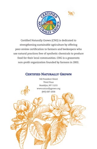 Certified Naturally Grown (CNG) is dedicated to
strengthening sustainable agriculture by offering
peer-review certification to farmers and beekeepers who
use natural practices free of synthetic chemicals to produce
food for their local communities. CNG is a grassroots
non-profit organization founded by farmers in 2002.

Certified Naturally Grown
540 President Street
Third Floor
Brooklyn, NY 11215
www.naturallygrown.org
(845) 687–2058

 