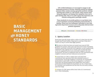 Required 

Recommended 

Permitted 

Prohibited

CNG certified beekeepers are encouraged to engage in safe
beekeeping practices at all times, obtaining training and utilizing
assistance when needed, wearing appropriate protective clothing,
operating their smoker in a safe manner, using common sense
and good judgment, and keeping their equipment clean and in
good working order. They are to make regular hive inspections and
maintain strong, gentle, queenright colonies.

Basic
Management
a Honey
Standards

These standards do not provide guidance on any federal, state
or local regulations concerning beekeeping, food production, or
labeling. Contact your local beekeepers association or your state
Agriculture department to ensure you’re adequately informed about
pertinent regulations.

Required 

Recommended 

Permitted 

Prohibited

1.  Apiary Location
Honey bees typically forage within a radius of 3 miles from the hive,
though they’ll travel farther if they have to, and less if they don’t.
There is no way to control their flight patterns.
The land on which the hives are located must meet all CNG
guidelines for produce. Both crops and land must be free of synthetic
fertilizers, pesticides, herbicides and fungicides, as well as genetically
engineered crops. Apiaries are to contain only as many bee hives
as can be supported by the nectar and pollen supply in the local
environment. All hives in residential areas are to be maintained with
neighbor’s interests and local ordinances accounted for.
Locate hives on a CNG or organic farm and away from
conventional farm operations and other potential sources of
contamination. Encourage neighbors to avoid the use of pesticides
(particularly in particulate or dust form) altogether, or at least to
avoid their use during foraging hours (application near dusk is
preferred) and follow labels for all pesticide use. Six or fewer hives
in a suburban area (residential lots less than one acre each). Actively
plant bee forage.
Location of a CNG apiary within three miles of a conventional
farm. Urban beekeeping.

4

5

 