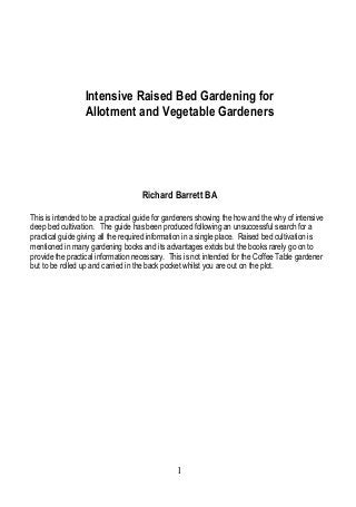 Intensive Raised Bed Gardening for
Allotment and Vegetable Gardeners

Richard Barrett BA
This is intended to be a practical guide for gardeners showing the how and the why of intensive
deep bed cultivation. The guide has been produced following an unsuccessful search for a
practical guide giving all the required information in a single place. Raised bed cultivation is
mentioned in many gardening books and its advantages extols but the books rarely go on to
provide the practical information necessary. This is not intended for the Coffee Table gardener
but to be rolled up and carried in the back pocket whilst you are out on the plot.

1

 