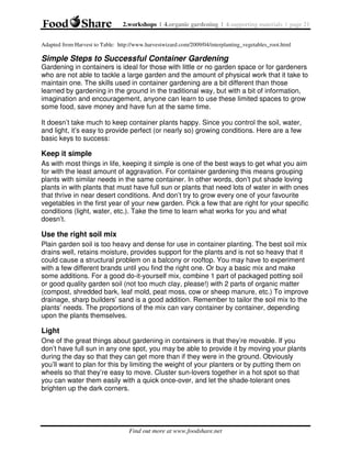 2.workshops | 4.organic gardening | 4.supporting materials | page 21
Adapted from Harvest to Table: http://www.harvestwizard.com/2009/04/interplanting_vegetables_root.html

Simple Steps to Successful Container Gardening
Gardening in containers is ideal for those with little or no garden space or for gardeners
who are not able to tackle a large garden and the amount of physical work that it take to
maintain one. The skills used in container gardening are a bit different than those
learned by gardening in the ground in the traditional way, but with a bit of information,
imagination and encouragement, anyone can learn to use these limited spaces to grow
some food, save money and have fun at the same time.
It doesn’t take much to keep container plants happy. Since you control the soil, water,
and light, it’s easy to provide perfect (or nearly so) growing conditions. Here are a few
basic keys to success:

Keep it simple
As with most things in life, keeping it simple is one of the best ways to get what you aim
for with the least amount of aggravation. For container gardening this means grouping
plants with similar needs in the same container. In other words, don’t put shade loving
plants in with plants that must have full sun or plants that need lots of water in with ones
that thrive in near desert conditions. And don’t try to grow every one of your favourite
vegetables in the first year of your new garden. Pick a few that are right for your specific
conditions (light, water, etc.). Take the time to learn what works for you and what
doesn’t.

Use the right soil mix
Plain garden soil is too heavy and dense for use in container planting. The best soil mix
drains well, retains moisture, provides support for the plants and is not so heavy that it
could cause a structural problem on a balcony or rooftop. You may have to experiment
with a few different brands until you find the right one. Or buy a basic mix and make
some additions. For a good do-it-yourself mix, combine 1 part of packaged potting soil
or good quality garden soil (not too much clay, please!) with 2 parts of organic matter
(compost, shredded bark, leaf mold, peat moss, cow or sheep manure, etc.) To improve
drainage, sharp builders’ sand is a good addition. Remember to tailor the soil mix to the
plants’ needs. The proportions of the mix can vary container by container, depending
upon the plants themselves.

Light
One of the great things about gardening in containers is that they’re movable. If you
don’t have full sun in any one spot, you may be able to provide it by moving your plants
during the day so that they can get more than if they were in the ground. Obviously
you’ll want to plan for this by limiting the weight of your planters or by putting them on
wheels so that they’re easy to move. Cluster sun-lovers together in a hot spot so that
you can water them easily with a quick once-over, and let the shade-tolerant ones
brighten up the dark corners.

Find out more at www.foodshare.net

 