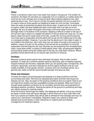2.workshops | 4.organic gardening | 4.supporting materials | page 22

Water
Plants in containers need much more water than those in the ground. The smaller the
container, the faster the soil dries out, especially if it’s on a balcony or rooftop where the
wind can be much stronger than on ground level. Many balcony gardens may need
watering twice a day. You’ll have to monitor the plants carefully until you’re used to it–
it’s easy to lose an entire garden by forgetting to water for only one day. Fortunately
there are ways of protecting the plants and saving water. A good soil mix to which a lot
of organic matter has been added will retain more water than one right out of the
package. Be sure to water thoroughly–that means until some water comes out of the
drainage holes in the bottom of the container. Applying a little bit of water to the top of
the soil won’t get it where it’s needed–the bottom of the pot where the roots are. It’s also
best to water during the cooler parts of the day, usually the morning and the evening.
You’ll lose less to evaporation and the plants will not go into the hottest part of the day
in a stressed condition. However, if you see that the plants are in dire need of water in
the middle of the afternoon, don’t wait–they may not make it through to the evening. In
addition, a layer of mulch on the surface of the soil will act as insulation to minimize
evaporation and will keep the soil cool. Mulches can be everything from shredded bark,
straw, cocoa bean shells, to pieces of black plastic sheet. Also, grouping pots together
and providing shade during the hottest part of the day can help retain moisture. Where
possible choose plants that do not require high amounts of moisture.

Fertilizer
Because container grown plants have restricted root space, they’re often nutrient
stressed. To keep your container garden growing vigorously, plan on feeding regularly.
Organic fertilizers are the best, especially when you are growing food. Compost tea, fish
emulsion, liquid kelp, and worm castings are all fine organic fertilizers and are now
readily available at most garden centers, nurseries and even hardware stores. As a
general rule, water at half the recommended strength and twice as often.

Pests and diseases
The best first step to preventing pests and disease is to keep containers and their
surrounding area clean. Remove any diseased plant parts and litter were bugs and
disease can live. Also, be aware of the growing conditions that your plants need so you
can keep them healthy and less susceptible to pests and disease. Make sure there is
enough space between containers for air circulation and that they are protected from
damaging weather conditions. Raising the plants off the ground on something with legs
can reduce access for crawling insects.
Know the enemy! Some bugs are helpful, like ladybugs eat aphids, and so you should
be aware of which ones will cause damage in which ones are on your side! Also note
that if your plants are healthy they will be able to withstand minor damage and may not
require your intervention immediately. Regularly inspect your plants for pests and
disease and consult books or other references on organic pest and disease
management for treatment options.

Find out more at www.foodshare.net

 