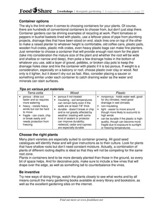 2.workshops | 4.organic gardening | 4.supporting materials | page 23

Container options
The sky’s the limit when it comes to choosing containers for your plants. Of course,
there are hundreds of conventional containers to choose from, but don’t just stop there.
Container gardens can be shining examples of recycling at work. Plant tomatoes or
peppers in bushel baskets lined with plastic, use a leftover piece of pipe from plumbing
projects, drainage tiles that have been stood on end, stack tires one on top of the other
to make a raised planter to whatever height is comfortable, old coffee cans, plastic pails,
wooden fruit crates, plastic milk crates, even heavy plastic bags can make fine planters.
Just remember to choose a container that will provide enough root room for the plant
(take into consideration the mature size of the plant and whether the root will be wide
and shallow or narrow and deep), then poke a few drainage holes in the bottom of
whatever you use, add a layer of gravel, pebbles, or broken clay pots to keep the
drainage holes clear and line the container with plastic if it is too porous. If weight is a
consideration, especially on a balcony or roof, choose plastic over clay or wood. Not
only is it lighter, but it doesn’t dry out as fast. Also, consider placing a saucer or
something similar under each container to catch draining water as the water and
minerals can stain surfaces.
Tips on various pot materials
Terra-cotta
• porous - dries out
faster and so requires
more watering
• heavy - resists heavy
winds but can be hard
to move
• fragile - can crack, chip
or break easily and
needs protection from
freezing

Wood

Plastic

• porous if not treated
• insulating - soil temperatures
can remain fairly even if the
walls are at least 7/8” thick
• durable - doesn't break or chip
and is not greatly affected by
weather; treating with some
kind of sealant or protector
can improve durability;
redwood, cedar and cypress
are especially durable

• nonporous - holds water well, good
for dry climates; need good
drainage in wet climates
• non-insulating
• light - easier to move around
though more likely to succumb to
high winds
• can be durable if the plastic is highquality, though can become more
fragile due to exposure to sunlight
or freezing temperatures

Choose the right plants
Many plant varieties are especially suited to container growing. All good seed
catalogues will identify these and will give instructions as to their culture. Look for plants
that have shallow roots but don’t need constant moisture. Actually, a combination of
plants of different rooting depths is ideal so that they will not be competing for the same
root zone.
Plants in containers tend to be more densely planted than those in the ground, so every
bit of space helps. And for decorative pots, make sure to include a few vines that will
drape over the edge, as well as something tall to counterbalance the vines.

Be inventive
Try new ways of doing things, watch the plants closely to see what works and by all
means consult the many gardening books available at every library and bookstore, as
well as the excellent gardening sites on the internet.

Find out more at www.foodshare.net

 