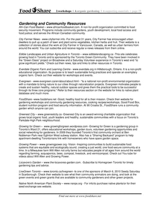 2.workshops | 4.organic gardening | 4.supporting materials | page 25

Gardening and Community Resources
Afri-Can Food Basket – www.africanfoodbasket.com. A non-for-profit organization committed to food
security movement. Programs include community gardens, youth development, local food access and
food justice; and serves the African Canadian community.
City Farmer News - www.cityfarmer.info -For the past 31 years, City Farmer has encouraged urban
dwellers to pull up a patch of lawn and plant some vegetables, kitchen herbs and fruit. Their website is a
collection of stories about the work at City Farmer in Vancouver, Canada, as well as urban farmers from
around the world. You can subscribe and receive regular e-news releases from them online.
Edible Landscapes and Urban Agriculture in Toronto – www.ediblelandscaping.ca -This site celebrates
growing food in Toronto and is sponsored by the Toronto Green Community. They have been involved in
the “Green Oasis” project on Broadview and a Saturday Volunteer experience in Toronto’s west end “to
grow significant yields.” Check out their news, tips and links to other resources in Toronto.
Everdale Organic Farm and Learning Centre - www.everdale.org in Hillsborough, Ontario. It is a non-profit
educational organization. Its purpose is to teach sustainable living practices and operate an exemplary
organic farm. Check out their website for workshops and events.
Evergreen - www.evergreen.ca/en/about/about.html - “Is a national non-profit environmental organization
with a mandate to bring nature to our cities through naturalization projects. Evergreen motivates people to
create and sustain healthy, natural outdoor spaces and gives them the practical tools to be successful
through its three core programs:” Refer to their resources section on the website for links to native plant
database and much more.
FoodShare –www.foodshare.net -Good, healthy food for all is their mission. Check their website for
gardening workshops and community gardening resources, cooking recipes/workshops, Good Food Box,
student nutrition program and food security information. At 90 Croatia St., FoodShare runs a community
garden which anyone can join.
Greenest City – www.greenestcity.ca -Greenest City is an award-winning charitable organization that
grows local organic food, youth leaders and healthy, sustainable communities with a focus on Toronto’s
Parkdale-High Park neighbourhood.
Growing for Green – www.growingforgreen.wordpress.com -Growing for Green is a gardening group in
Toronto’s Ward 21, offers educational workshops, garden tours, volunteer gardening opportunities and
social networking for gardeners. In 2009 they founded Toronto’s first community orchard at Ben
Nobleman Park near Eglinton West subway station. Also has a “Sharing Backyard” program to help
apartment-dwelling Torontonians link with homeowners who have spare garden space.
Growing Power – www.growingpower.org -Vision -Inspiring communities to build sustainable food
systems that are equitable and ecologically sound, creating a just world, one food-secure community at a
time. In a Milwaukee farm Will Allen not only farms but educates people of all ages from around the world
regarding farming, acquaponics, bees, compost, livestock, and vermicompost. Check out You-tube for
videos about Will Allen and Growing Power.
Locavore’s Garden – www.the-locavores-garden.com. -Subscribe to Homegrown Toronto for timely
gardening tips and advice.
LiveGreen Toronto – www.toronto.ca/livegreen -Is one of the sponsors of March 6, 2010 Seedy Saturday
in Scarborough. Check their website to see what their community animators are doing, and look at the
green events and green grants that are available to community gardeners and other green projects.
Native North American Plant Society – www.nanps.org - For info/to purchase native plants/or for their
seed exchange see website.

Find out more at www.foodshare.net

 
