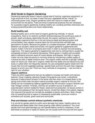 2.workshops | 4.organic gardening | 4.supporting materials | page 3

Brief Guide to Organic Gardening
Gardening organically doesn't require a great deal of training, expensive equipment, or
huge amounts of time, nor does it mean that your vegetables will be "inferior" to
chemically grown ones. Organic gardeners work with nature to create an ideal
environment for the plants. There are three fundamental practices that are necessary
for successful organic gardening: building healthy soil, avoiding synthetic chemicals and
employing beneficial plant and insect relationships.

Build healthy soil
Building healthy soil is at the heart of organic gardening methods. In natural
ecosystems, there is no need for synthetic fertilizers because the continuous cycle of
growth, death and decay replenishes the soil. As insects, earthworms and the
microscopic organisms that live in the soil consume dead and decaying plant and
animal bodies, they release nutrients back into the soil that then will feed new
generations of plants. Because the garden is a created ecosystem, with additions and
deletions as we plant, weed and harvest, the organic gardener supplements with
organic matter in the form of compost and mulch in order to maintain the soil-building
organisms. The organic gardener’s supplements cost next to nothing-they're usually the
composted remains of the plants themselves. Plants grown in healthy soil are better
able to withstand and even ward off insect attacks and disease. Soil high in organic
matter not only helps the plants to minimize stress by maintaining a stable supply of
nutrients but also a stable moisture level. The organic matter acts like a sponge, holding
water for future use. Soils low in organic matter lack this ability and can become dry and
dusty or caked when not frequently watered. So use composted organic waste from the
house (like fruit and vegetable peelings, spoiled food) and from the yard (lawn clippings,
leaves) to enrich your soil. There are many methods of composting — use one that is
right for your situation.
Organic additions
There are other supplements that can be added to increase soil health and improve
balance. Cover cropping, planting nitrogen-fixing plants over winter, is beneficial
because it helps prevent erosion in the winter and then when it is mowed down in the
spring and turned under the plant material provides organic material for the soil. Soil
fertility can be increased by adding supplements like fish emulsion (organic fertilizer and
high nitrogen content), minerals, comfrey (an excellent source of potassium, an
essential plant nutrient needed for flower, seed and fruit production, its leaves contain 23 times more potassium than farmyard manure, mined from deep in the subsoil, tapping
into reserves that would not normally be available to plants) and others. Note, though,
that not everything that is organic is necessarily sustainable, some are mined or
extracted such as peat, green sand and vermiculite.

Pest and disease control without synthetic chemicals
It is normal for garden plants to suffer some damage from pests. Healthy plants can
withstand pest attack better than those growing under difficult conditions. You must
decide how much pest damage you can tolerate before control is necessary. A few
blemishes on produce or spots on leaves are not usually worth the cost and time spent

Find out more at www.foodshare.net

 