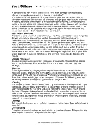 2.workshops | 4.organic gardening | 4.supporting materials | page 4

in control efforts. Ask yourself the question, "how much damage can I realistically
tolerate or accept before resorting to the use of pesticides?"
In addition to the yearly addition of organic matter to your soil, the development and
spread of insects and diseases can be controlled through good basic cultural practices.
A healthy, balanced and living soil is the basis of organic growing. Abundant organic
matter in the soil retains soil moisture, improves fertility, makes it porous with minute air
pockets, and contains micro-organisms which break down organic matter into food for
plants. Chemicals kill the beneficial micro-organisms, upset the natural balance and
create weak plants — then insects and disease move in.
Pest control measures
A forceful spray of water will knock off many pests. Only use insecticides and fungicides
derived from natural sources (e.g. bacillus thuringiensis, diatomaceous earth,
insecticidal soap, rotenone) and use them only as a last resort. A chemical gardener
sees a pest and asks, “How can I kill it?” An organic gardener sees a pest and asks,
“Why is it there?” When you have insects on your plants it could be an indicator of other
problems such as contaminated soil or too little or too much sun or water. Treat the
insect problem as well as looking out for other issues that make your plant vulnerable to
attack. Weeds also tell you about soil health. Rotate your crops from year to year. This
avoids depletion of nutrients from the soil and prevents re-infection by diseases and
insects.
Disease-resistance
Disease-resistant varieties of many vegetables are available. This resistance applies
only to certain diseases. Check the description in your seed catalogue or on the
package.
Moisture
Foliar blight and leaf spotting organisms require free moisture to cause infection.
Adequate spacing of plants and thinning of seedlings allows good air circulation and
hence quick drying after rain or watering. Working between plants when leaves are wet
(from dew, rain or watering) promotes the spread of disease. Avoid hoeing, weeding,
harvesting and even walking among plants when foliage is wet.
Watering
Wet foliage promotes disease development. Try to water in the morning in order to give
wet leaves a chance to dry quickly or use a soaker hose or trickle irrigation system to
apply water close to the root zone and avoid wetting the foliage. Using mulch around
the base of the plant to keep the soil insulated will help to maintain an even moisture
level, but be careful to keep the mulch out of direct contact with the plant stem to avoid
conditions that could promote mould and mildew. Watering plants thoroughly and less
frequently is recommended.
Drainage
Soil saturated with water for several days may cause rotting roots. Good soil drainage is
essential.
Overcrowding
Thin plants adequately to improve air circulation and reduce disease. This practice also
reduces plant competition and promotes plant vigor.

Find out more at www.foodshare.net

 