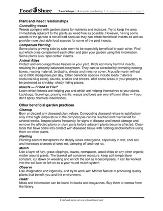 2.workshops | 4.organic gardening | 4.supporting materials | page 5

Plant and insect relationships
Controlling weeds
Weeds compete with garden plants for nutrients and moisture. Try to keep the area
immediately adjacent to the plants as weed free as possible. However, having some
weeds in the garden is not all bad because they can attract beneficial insects as well as
provide more desirable food sources for some of the pest insects.
Companion Planting
Some plants growing side by side seem to be especially beneficial to each other. Find
out which ones complement each other and plan your garden using this information.
Some plants also repel certain insects.
Animal Allies
Protect and encourage these helpers in your yard. Birds eat many harmful insects,
resulting in a properly balanced ecosystem. They can be attracted by providing nesting
boxes, nesting material, birdbaths, shrubs and trees for cover. A purple martin will eat
up to 2000 mosquitoes per day. Other beneficial species include toads (nature’s
nocturnal slug eater), skunks, snakes and shrews. Allot some areas of your property to
be protected as shrubby, shady hiding places.
Insects — Friend or Foe?
Learn which insects are helping you and which are helping themselves to your plants.
Ladybugs, lacewings, praying mantis, wasps and bees are very efficient allies — if you
don’t spray chemical insecticides.

Other beneficial garden practices
Cleanup
Burn or discard any diseased plant refuse. Composting diseased refuse is satisfactory
only if the high temperature in the compost pile can be reached and maintained for
several weeks. Inspect plants frequently for signs of disease and insect damage and
remove the affected plants or plant parts before adjacent plants become affected. Clean
tools that have come into contact with diseased tissue with rubbing alcohol before using
them on other plants.
Planting
Planting seed or transplants too deeply slows emergence, especially in wet, cool soil
and increases chances of seed rot, damping off and root rot.
Mulch
Use a layer of hay, grass clippings, leaves, newspaper, wood chips or any other organic
matter around plants. The blanket will conserve moisture, keep soil temperature
constant, cut down on weeding and enrich the soil as it decomposes. It can be worked
into the soil later or left on as a year-round mulch system.
Observe
Use imagination and ingenuity, and try to work with Mother Nature in producing quality
plants that benefit you and the environment.
Read!
Ideas and information can be found in books and magazines. Buy them or borrow from
the library.

Find out more at www.foodshare.net

 