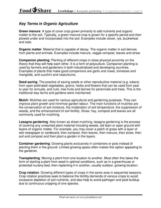 2.workshops | 4.organic gardening | 4.supporting materials | page 6

Key Terms in Organic Agriculture
Green manure: A type of cover crop grown primarily to add nutrients and organic
matter to the soil. Typically, a green manure crop is grown for a specific period and then
plowed under and incorporated into the soil. Examples include clover, rye, buckwheat
and oats.
Organic matter: Material that is capable of decay. The organic matter in soil derives
from plants and animals. Examples include manure, veggie compost, leaves and straw.
Companion planting: Planting of different crops in close physical proximity on the
theory that they will help each other. It is a form of polyculture. Companion planting is
used by farmers and gardeners in both industrialized and developing countries.
Examples of plants that make good companions are garlic and roses, tomatoes and
marigolds, and zucchini and nasturtiums.
Seed saving: The practice of saving seeds or other reproductive material (e.g. tubers)
from open pollinated vegetables, grains, herbs and flowers that can be used from year
to year for annuals, and nuts, tree fruits and berries for perennials and trees. This is the
traditional way farms and gardens were maintained.
Mulch: Mulches are used for various agricultural and gardening purposes. They can
improve plant growth and minimize garden labour. The main functions of mulches are
the conservation of soil moisture, the moderation of soil temperature, the suppression of
weeds, and the enhancement of soil fertility. Straw, hay, compost and leaves are all
commonly used for mulching.
Lasagna gardening: Also known as sheet mulching, lasagna gardening is the process
of covering any unwanted plant material including weeds, old lawn or open ground with
layers of organic matter. For example, you may cover a patch of grass with a layer of
wet newspaper or cardboard, then compost, then leaves, then manure, then straw, then
soil and compost and then plant a garden in the layers.
Container gardening: Growing plants exclusively in containers or pots instead of
planting them in the ground. Limited growing space often makes this option appealing to
the gardener.
Transplanting: Moving a plant from one location to another. Most often this takes the
form of starting a plant from seed in optimal conditions, such as in a greenhouse or
protected nursery bed, then replanting it in another, usually outdoor, growing location.
Crop rotation: Growing different types of crops in the same area in sequential seasons.
Crop rotation practices seek to balance the fertility demands of various crops to avoid
excessive depletion of soil nutrients, and also help to avoid pathogen and pest buildup
due to continuous cropping of one species.

Find out more at www.foodshare.net

 