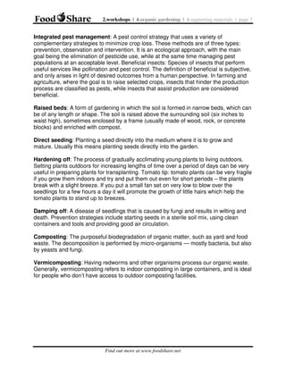 2.workshops | 4.organic gardening | 4.supporting materials | page 7

Integrated pest management: A pest control strategy that uses a variety of
complementary strategies to minimize crop loss. These methods are of three types:
prevention, observation and intervention. It is an ecological approach, with the main
goal being the elimination of pesticide use, while at the same time managing pest
populations at an acceptable level. Beneficial insects: Species of insects that perform
useful services like pollination and pest control. The definition of beneficial is subjective,
and only arises in light of desired outcomes from a human perspective. In farming and
agriculture, where the goal is to raise selected crops, insects that hinder the production
process are classified as pests, while insects that assist production are considered
beneficial.
Raised beds: A form of gardening in which the soil is formed in narrow beds, which can
be of any length or shape. The soil is raised above the surrounding soil (six inches to
waist high), sometimes enclosed by a frame (usually made of wood, rock, or concrete
blocks) and enriched with compost.
Direct seeding: Planting a seed directly into the medium where it is to grow and
mature. Usually this means planting seeds directly into the garden.
Hardening off: The process of gradually acclimating young plants to living outdoors.
Setting plants outdoors for increasing lengths of time over a period of days can be very
useful in preparing plants for transplanting. Tomato tip: tomato plants can be very fragile
if you grow them indoors and try and put them out even for short periods – the plants
break with a slight breeze. If you put a small fan set on very low to blow over the
seedlings for a few hours a day it will promote the growth of little hairs which help the
tomato plants to stand up to breezes.
Damping off: A disease of seedlings that is caused by fungi and results in wilting and
death. Prevention strategies include starting seeds in a sterile soil mix, using clean
containers and tools and providing good air circulation.
Composting: The purposeful biodegradation of organic matter, such as yard and food
waste. The decomposition is performed by micro-organisms — mostly bacteria, but also
by yeasts and fungi.
Vermicomposting: Having redworms and other organisms process our organic waste.
Generally, vermicomposting refers to indoor composting in large containers, and is ideal
for people who don’t have access to outdoor composting facilities.

Find out more at www.foodshare.net

 