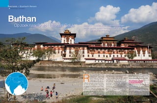 Toerisme – Exotisch Reizen
                 b Tekst en foto’s: Jo Fransen




             Buthan
                                      Op zoek naar Bruto Nationaal Geluk       Dansende monniken, kloosters als witte vestingen
                                                                               en het grootste respect voor tradities. Boeddha is
                                                                               overal in dit vergeten Shangri-La.




zbekistan



                                                                                           eizen naar Bhutan, een Hi-     respecteren ook de nieuwbouwhotels        kent Bhutan sinds 1999, verkiezingen




I A N
        P a k i s t a n
                          Kas hmi r




                                                  Myanmar
                                                                               R           malayastaatje geprangd
                                                                                           tussen India en China, is
                                                                                           reizen in de tijd. In 17de
                                                                                           eeuwse klederdracht ver-
                                                                               welkomt mijn gids mij op de luchtha-
                                                                               ven. Net als iedereen hier draagt hij
                                                                               een gho, een kunstig geknoopte wollen
                                                                                                                          aan de rand van de hoofdstad.
                                                                                                                            Voor een klein koninkrijk tussen
                                                                                                                          machtige buren lijkt het behoud van
                                                                                                                          de nationale identiteit niet vanzelf-
                                                                                                                          sprekend. Vandaar de verplichte
                                                                                                                          dresscode, de opgelegde bouwstijl en
                                                                                                                          het bannen van massatoerisme. Sinds
                                                                                                                                                                    sedert 2007, een grondwet én een
                                                                                                                                                                    nieuwe koning kwamen er in 2008.

                                                                                                                                                                    Hoofdstad zonder
                                                                                                                                                                    verkeerslichten
                                                                                                                                                                    Thimphu is een van de meest provin-
                                                                                                                                                                    ciale hoofdsteden ter wereld, zonder
A                                                           Thailand

                                                                           C
                                                                               badjas over lange witte kousen met         de jaren ‘70 laat Buthan slechts reizi-   verkeerslichten. Ik verken de over-
                                                                               een boord op de knie. Hoe stoffig ook      gers met een behoorlijk budget toe.       dekte groentemarkt, een natuurge-
                                                                 Gulf of

                                                                Thailand
                                                                               de wegen, zijn lakschoenen glimmen         Geen rugzaktoeristen maar koppels of      neeskundeapotheek en Zorig Chusum,
                                                                               als die van een schooljongen op zijn       kleine groepjes met een eigen gids en     de nationale kunstschool waar jonge-
                                      Sri Lanka                                paasbest. Een al even traditionele stijl   een routeplan. Televisie en internet      lui de 13 traditionele ambachten aan- ➜


             2    PLUS MAGAZINE NR. 288 DECEMBER 2012                                                                                                                       NR. 288 DECEMBER 2012 PLUS MAGAZINE   3
 