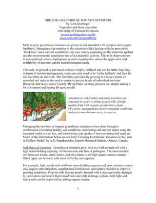 ORGANIC GREENHOUSE TOMATO NUTRITION
by Vern Grubinger
Vegetable and Berry specialist
University of Vermont Extension
vernon.grubinger@uvm.edu
www.uvm.edu/vtvegandberry
Most organic greenhouse tomatoes are grown in soil amended with compost and organic
fertilizers. Managing crop nutrition in this situation is like dealing with the proverbial
‘black box’ since nutrient availability can vary widely depending on the materials applied
and the environmental conditions that affect microbial activity. This is in sharp contrast
to conventional culture--hydroponic systems in particular--where the application and
availability of nutrients can be monitored rather easily.
That said, in-ground or soil-based culture is highly buffered and can be rather forgiving
in terms of nutrient management, since you only need to be ‘in the ballpark’ and then let
soil microbes do the work. The flexibility provided by growing in a large volume of
amended soil reduces the need to maintain precise levels of individual nutrients.
However, that really doesn’t justify ‘flying blind’ as many growers do--simply adding a
lot of compost and hoping for good results.

Attention to soil fertility and plant nutrition are
essential in order to obtain good yields of high
quality fruit with organic production systems.
Of course, management of environmental conditions
and pests are also necessary to success.

Managing the nutrition of organic greenhouse tomatoes is best done through a
combination of creating healthy soil conditions, monitoring soil nutrient status using the
saturated media extract test, and monitoring crop uptake of nutrients using leaf analysis.
Much of the information below comes from ‘Growing Greenhouse Tomatoes in Soil and
in Soilless Media’ by A.X. Papadopoulos, Harrow Research Station, Ontario, Canada.
Soil physical condition. Greenhouse tomatoes grow best in a well-aerated soil with a
high water-holding capacity, rich in nutrients and free of pathogens. The most suitable
soil types are loams, sandy loams, and silty loams, with high organic-matter content.
Other types can be used, with more difficulty and expense.
For example, light, sandy soils with low water-holding capacity and poor nutrient content
may require extra irrigation, supplemental fertilization, and surface mulches to improve
growing conditions. Heavier soils that are poorly drained with a structure easily damaged
by cultivation can benefit from raised beds and a tile drainage system. Both light and
heavy soils can be improved by adding organic matter.
1

 