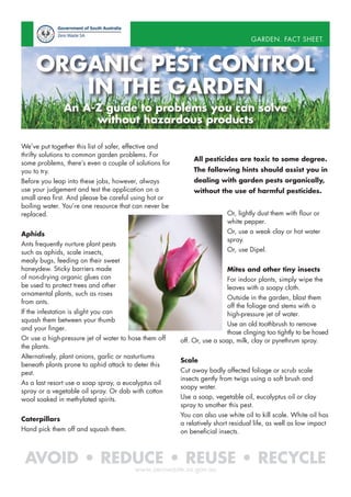 GARDEN. FACT SHEET.

ORGANIC PEST CONTROL
IN THE GARDEN
An A-Z guide to problems you can solve
without hazardous products
We’ve put together this list of safer, effective and
thrifty solutions to common garden problems. For
some problems, there’s even a couple of solutions for
you to try.
Before you leap into these jobs, however, always
use your judgement and test the application on a
small area first. And please be careful using hot or
boiling water. You’re one resource that can never be
replaced.

All pesticides are toxic to some degree.
The following hints should assist you in
dealing with garden pests organically,
without the use of harmful pesticides.
Or, lightly dust them with flour or
white pepper.
Or, use a weak clay or hot water
spray.

Aphids
Ants frequently nurture plant pests
such as aphids, scale insects,
mealy bugs, feeding on their sweet
honeydew. Sticky barriers made
of non-drying organic glues can
be used to protect trees and other
ornamental plants, such as roses
from ants.

Or, use Dipel.
Mites and other tiny insects
For indoor plants, simply wipe the
leaves with a soapy cloth.
Outside in the garden, blast them
off the foliage and stems with a
high-pressure jet of water.

If the infestation is slight you can
squash them between your thumb
and your finger.
Or use a high-pressure jet of water to hose them off
the plants.
Alternatively, plant onions, garlic or nasturtiums
beneath plants prone to aphid attack to deter this
pest.
As a last resort use a soap spray, a eucalyptus oil
spray or a vegetable oil spray. Or dab with cotton
wool soaked in methylated spirits.
Caterpillars
Hand pick them off and squash them.

Use an old toothbrush to remove
those clinging too tightly to be hosed
off. Or, use a soap, milk, clay or pyrethrum spray.
Scale
Cut away badly affected foliage or scrub scale
insects gently from twigs using a soft brush and
soapy water.
Use a soap, vegetable oil, eucalyptus oil or clay
spray to smother this pest.
You can also use white oil to kill scale. White oil has
a relatively short residual life, as well as low impact
on beneficial insects.

AVOID • REDUCE • REUSE • RECYCLE
www.zerowaste.sa.gov.au

 