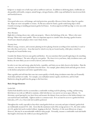 9

hedgerow or simply rows of tall crops such as sunflowers and corn. In addition to sheltering plants, windbreaks can
also possibly yield mulch, compost, animal forages, nitrogen fixation, edible crops and habitat for insectivorous birds
and beneficial insects.
Slope
Given good solar access, soil drainage, and wind protection, generally a flat area is better than a slope for a garden
site. Slopes are more susceptible to erosion. If a flat area cannot be found, a gentle south facing slope is ideal.
Consider terracing or installing permanent garden bed frames. Avoid an unprotected hill top ridge or a low area with
poor drainage.
Water Movement
Right after or during a heavy rain, walk your property. Observe the hydrology of the site. Where is the water
flowing? Where does water puddle? These are important aspects to consider when choosing a garden location.
Avoid water channels and places where water drains slowly.
Proximity Issues
Efficient energy, resource, and economic planning involves placing elements according to how much they‟re used or
how often they need service. Areas that must be visited every day are located nearby, while places visited less
frequently are located further away.
Consider the distance between your garden and kitchen. Do you sometimes find yourself neglecting to do something
because of its distance? The same will go for your garden. The closer it is to your home, daily circulation routes, and
kitchen, the more likely you are to tend it, harvest, and eat its bounty.
In order to save time and energy, plant the herbs, vegetables, and fruits you use daily closest to the kitchen. Plant the
extensive, one-time harvest crops farther from the house. For example, plant culinary herbs and leafy greens closest
to the kitchen and potatoes and winter squash farther away.
Plant vegetables and soft fruits that come into season quickly or briefly along circulation routes that you‟ll naturally
check daily and harvest readily. For example, you could plant summer squash, strawberries, and low bush
blueberries along the path from the garage to the front door.
Basic Design Elements
Garden Beds
Garden beds should be sized to accommodate a comfortable working reach for planting, weeding, and harvesting.
Beds that are too wide are difficult to maintain, while beds that are very narrow are not as space efficient. To
determine a good spacing for you, kneel down and measure the distance from your knees to the farthest distance you
can reach forward comfortably. Eighteen inches is a common reach. If we account for access to a garden bed from
both sides, (18” x 2) a 3 foot wide bed would be preferred.
Throughout the world, especially in Asia where raised garden beds are a necessity and space is limited, garden beds
are traditionally measured 4 ft. wide. Given that the maximum reach of the average person is 2 ft., the entire surface
of a 4 ft. garden bed can be reached without stepping on the bed. Therefore, it‟s the most efficient use of space.
However, this may be an uncomfortable width for many people. Personally, measure a comfortable reach and double
that length to determine the width of your ideal garden bed.

 