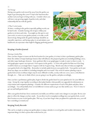 11

Tool Storage
Having your garden tools stored far away from the garden can
begin to get annoying after your 4th trip to the basement after
another tool you forgot to bring with you. Consider where you
will store your growing supply of garden tools, and what
relationship this has with the garden.
A “Place” in the Garden
At times, working in the garden (especially pulling weeds) can
be hard work. Consider leaving a bit of space within your
garden to sit down and relax. You might use this spot to sort
your seeds, to write in your garden journal, or to take a welldeserved nap. Being inside the garden landscape should be an
enjoyable experience, and having a place to sit and admire your
handiwork can rejuvenate what might be flagging gardening passion!

Keeping a Garden Journal
Drawing a Garden Plan
Once you have begun to reason out the best location for your garden, it is time to draw a preliminary garden plan.
Draw the outlines of major landscape features that will influence the proposed garden area including buildings, trees,
and other major landscape elements. Some gardeners like to use graph paper to make it easier to draw to scale. ¼
inch graph paper squares can represent 1 foot squares in the garden. A 3 foot wide garden bed that was 8 feet long
would be drawn as a rectangle that is 3 squares wide by 8 squares long. Sketch some ideas of what you might like
your garden beds to be shaped like. Remember to include paths between your garden beds. Your garden can be just
about any shape you can think of, including triangular and even round! One word of caution: planting crops in
garden beds of non-rectilinear shapes may be more difficult to trellis, overlay with row cover, move a wheelbarrow
through, etc… Take care to think of how you are going to use the garden, and plan accordingly.
Once you have a preliminary garden plan, begin to divide the garden based on your spatial needs for your different
crops. Group the crops together according to their plant families when possible (see appendix for information on
crop rotation and companion planting). Consider the different requirements of each of the plants and place them
accordingly. You will probably draw several different versions until you get one that satisfies you. Now it‟s time to
get out and build garden beds!
After your garden beds have been constructed, inevitably you will have made some changes to your plan. Revise your
plan to reflect the changes you have made. As you direct seed or transplant seedlings into your garden beds, record
their location on your revised garden plan. This way, if you later forget what you planted in a particular area, you will
have something to remind you!
Keeping Yearly Records
This can be as simple as saving your garden plans or using a calendar to record garden and weather information. The
important thing is to find a system that works best for you.

 