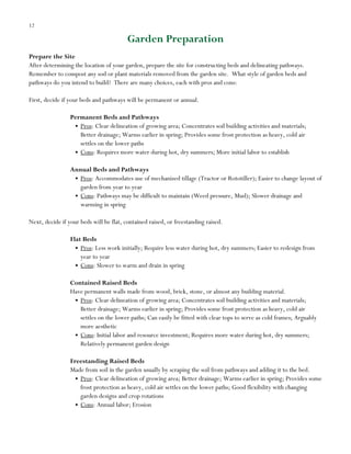 12

Garden Preparation
Prepare the Site
After determining the location of your garden, prepare the site for constructing beds and delineating pathways.
Remember to compost any sod or plant materials removed from the garden site. What style of garden beds and
pathways do you intend to build? There are many choices, each with pros and cons:
First, decide if your beds and pathways will be permanent or annual.
Permanent Beds and Pathways
Pros: Clear delineation of growing area; Concentrates soil building activities and materials;
Better drainage; Warms earlier in spring; Provides some frost protection as heavy, cold air
settles on the lower paths
Cons: Requires more water during hot, dry summers; More initial labor to establish
Annual Beds and Pathways
Pros: Accommodates use of mechanized tillage (Tractor or Rototiller); Easier to change layout of
garden from year to year
Cons: Pathways may be difficult to maintain (Weed pressure, Mud); Slower drainage and
warming in spring
Next, decide if your beds will be flat, contained raised, or freestanding raised.
Flat Beds
Pros: Less work initially; Require less water during hot, dry summers; Easier to redesign from
year to year
Cons: Slower to warm and drain in spring
Contained Raised Beds
Have permanent walls made from wood, brick, stone, or almost any building material.
Pros: Clear delineation of growing area; Concentrates soil building activities and materials;
Better drainage; Warms earlier in spring; Provides some frost protection as heavy, cold air
settles on the lower paths; Can easily be fitted with clear tops to serve as cold frames; Arguably
more aesthetic
Cons: Initial labor and resource investment; Requires more water during hot, dry summers;
Relatively permanent garden design
Freestanding Raised Beds
Made from soil in the garden usually by scraping the soil from pathways and adding it to the bed.
Pros: Clear delineation of growing area; Better drainage; Warms earlier in spring; Provides some
frost protection as heavy, cold air settles on the lower paths; Good flexibility with changing
garden designs and crop rotations
Cons: Annual labor; Erosion

 