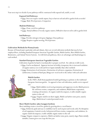 13

Your next step is to decide if your pathways will be constructed with exposed soil, mulch, or sod.
Exposed Soil Pathways
Pros: Does not require outside inputs; Easy to harvest soil and add to garden beds as needed
Cons: Mud; Weed pressure; Compaction
Mulched Pathways
Pros: Clean, weed free pathways
Cons: Annual addition of woody organic matter; Difficult to harvest soil to add to garden beds
Sod Pathways
Pros: Provides nitrogen rich grass clippings; Clean pathways
Cons: Requires regular mowing; Weed pressure

Cultivation Methods for Pennsylvania
Because of Pennsylvania‟s particular soils and climate, there are several cultivation methods that may be best
employed here, including Standard European-American Vegetable Garden, Mulch Garden, Sheet Mulch Garden,
Biointensive, and Animal Tractor Systems. As with beds and pathways, there are advantages and disadvantages to
each method.
Standard European-American Vegetable Garden
Cultivation of garden by hand or mechanically to prepare seed bed. Re-cultivate to kill weeds.
Pros: Can be mechanized; Apparent increase in fertility (temporary due to increased oxidation
of organic matter); Less work and fewer inputs (initially) than other methods
Cons: Destruction of soil structure; Destruction of soil micro-organisms; Destruction of
earthworms; Creation of hard pan; Brings new weed seeds to the surface with each cultivation
Mulch Garden
In the 1960‟s, Ruth Stout popularized mulch gardening as a polemic to the traditional
European-American garden. As opposed to bare soil cultivation, mulch covers exposed
soil.
Pros: Mulch inhibits weed seed germination and suppresses weeds; Mulch protects
the soil from erosion, compaction, and oxidation; Mulch limits evaporation,
retaining soil moisture; As organic mulch decomposes, it adds valuable organic
matter to the soil
Cons: Organic mulch is in short supply; Mulch can harbor some pests, namely
slugs; Mulch doesn‟t control perennial weeds
Sheet Mulch Garden (aka: Lasagna Garden)
Sheet mulching creates a weed free garden by growing above a weed barrier
Pros: Relatively quick and easy to establish; Can be used on poor and weedy soils; No disruption
of soil organisms; Controls weeds; Soil protected from erosion, compaction, and oxidation; As
organic mulch decomposes, it adds valuable organic matter to the soil
Cons: Organic compost is expensive; Mulch can harbor some pests, namely slugs; Plants initially
unstable; Cannot grow root crops the first year

 