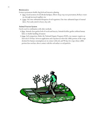 14

Biointensive
Features permanent double-dug beds and intensive planting
Pros: Good aeration of soil; Breaks hardpan; Allows deep crop root penetration; Reduces water
use through increased capillary rise
Cons: One time substantial disruption of soil organisms; One time substantial input of manual
labor; Not easily suited to heavy clay soils
Animal Tractor System
Can be used in combination with other methods.
Pros: Animals clear garden beds of weeds and insects; Animals fertilize garden without human
labor or double handling of manure
Cons: Soil compaction; Under the National Organic Program (NOP), raw manure requires an
interval of 120 days between application and crop harvest when the edible portion of the crops
destined for human consumption are in contact with soil, and 90 days for crops whose edible
portion does not have direct contact with the soil surface or soil particles

 