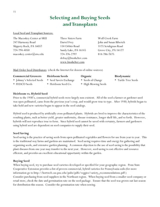 15

Selecting and Buying Seeds
and Transplants
Local Seed and Transplant Sources:
The Macoskey Center at SRU
247 Harmony Road
Slippery Rock, PA 16057
16057
724-738-4050
724-794-4050
macoskey.center@sru.edu

Three Sisters Farm
Three Sisters Farm
Darrel Frey
Darrel Frey
134 Obitz Rd.
134 Orbitz Road
Sandy Lake, PA 16145
Sandy Lake, PA 16145
724-376-2797
724-376-2797
defrey@bioshelter.com
defray@bioshelter.com
www.bioshelter.com
www.bioshelter.com

Wolf Creek Farm
Wolf Creek Farm
JohnJohn and Susan Biberich
and Susan Biberich
3175 Scrubgrass Rd.
3175 Scrubgrass Road
Grove City, PA 16127
Grove City, PA 16127
Phone (814)
814-786-7675 786-7675

Mail Order Seed Distributors (check the Internet for dozens of online sources)
Commercial Growers
* Johnny‟s Selected Seeds
* Seeds Seeds
F FEDCO

Heirloom Seeds
Organic
Biodynamic
Heirloom Seeds:
Organic:
Biodynamic:
* Seed Savers Exchange
* Seeds of Change
* Turtle Tree Seeds
Seed Savers
Seeds of Change
Turtle Tree Seeds
* Heirloom Seed Co.
* High Mowing Seeds
Exchange
High Mowing Seeds
Burpee Seeds
Heirloom Seeds
Heirloom vs. Hybrid Seed
Prior to the 1930‟s, commercial hybrid seeds were largely non-existent. All of the seed a farmer or gardener used
was open pollinated, came from the previous year‟s crop, and would grow true to type. After 1930, hybrids began to
take hold and new varieties began to appear in the seed catalogs.
Hybrid seed is produced by artificially cross-pollinated plants. Hybrids are bred to improve the characteristics of the
resulting plants, such as better yield, greater uniformity, disease resistance, longer shelf-life, and so forth. However,
hybrids will not reproduce true to form. Since hybrid seed cannot be saved with certainty, farmers and gardeners
using hybrid seed are dependent on seed companies to supply their seed.
Seed Saving
Seed saving is the practice of saving seeds from open-pollinated vegetables and flowers for use from year to year. This
is the traditional way farms and gardens are maintained. Seed saving requires time and energy for gathering and
organizing seeds, and extensive garden planning. A common objection to the use of seed saving is the possibility that
plant diseases from one year may transfer to the next year. However, seed saving is cost effective and resource
efficient, and provides an excellent educational opportunity within the garden.
Buying Seed
When buying seed, try to purchase seed varieties developed or specified for your geographic region. Penn State
Cooperative Extension provides a list of proven commercial, hybrid varieties for Pennsylvania soils (for more
information go to http://hortweb.cas.psu.edu/pubs/pdfs/veggies/variety_recommendations.pdf )
Consider purchasing from seed suppliers in the Northeast region. When buying seed from a smaller seed company or
retail store, check the date and germination rate on the seed package. Ensure that the seed was grown out last season
for distribution this season. Consider the germination rate when sowing.

 