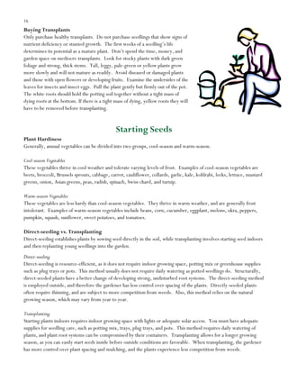 16

Buying Transplants
Only purchase healthy transplants. Do not purchase seedlings that show signs of
nutrient deficiency or stunted growth. The first weeks of a seedling‟s life
determines its potential as a mature plant. Don‟t spend the time, money, and
garden space on mediocre transplants. Look for stocky plants with dark green
foliage and strong, thick stems. Tall, leggy, pale-green or yellow plants grow
more slowly and will not mature as readily. Avoid diseased or damaged plants
and those with open flowers or developing fruits. Examine the undersides of the
leaves for insects and insect eggs. Pull the plant gently but firmly out of the pot.
The white roots should hold the potting soil together without a tight mass of
dying roots at the bottom. If there is a tight mass of dying, yellow roots they will
have to be removed before transplanting.

Starting Seeds
Plant Hardiness
Generally, annual vegetables can be divided into two groups, cool-season and warm-season.
Cool-season Vegetables
These vegetables thrive in cool weather and tolerate varying levels of frost. Examples of cool-season vegetables are
beets, broccoli, Brussels sprouts, cabbage, carrot, cauliflower, collards, garlic, kale, kohlrabi, leeks, lettuce, mustard
greens, onion, Asian greens, peas, radish, spinach, Swiss chard, and turnip.
Warm-season Vegetables
These vegetables are less hardy than cool-season vegetables. They thrive in warm weather, and are generally frost
intolerant. Examples of warm-season vegetables include beans, corn, cucumber, eggplant, melons, okra, peppers,
pumpkin, squash, sunflower, sweet potatoes, and tomatoes.
Direct-seeding vs. Transplanting
Direct-seeding establishes plants by sowing seed directly in the soil, while transplanting involves starting seed indoors
and then replanting young seedlings into the garden.
Direct-seeding
Direct-seeding is resource-efficient, as it does not require indoor growing space, potting mix or greenhouse supplies
such as plug trays or pots. This method usually does not require daily watering as potted seedlings do. Structurally,
direct-seeded plants have a better change of developing strong, undisturbed root systems. The direct-seeding method
is employed outside, and therefore the gardener has less control over spacing of the plants. Directly-seeded plants
often require thinning, and are subject to more competition from weeds. Also, this method relies on the natural
growing season, which may vary from year to year.
Transplanting
Starting plants indoors requires indoor growing space with lights or adequate solar access. You must have adequate
supplies for seedling care, such as potting mix, trays, plug trays, and pots. This method requires daily watering of
plants, and plant root systems can be compromised by their containers. Transplanting allows for a longer growing
season, as you can easily start seeds inside before outside conditions are favorable. When transplanting, the gardener
has more control over plant spacing and mulching, and the plants experience less competition from weeds.

 