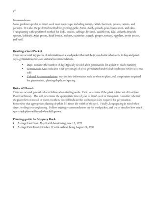 17

Recommendations
Some gardeners prefer to direct-seed most root crops, including turnip, radish, beetroot, potato, carrots, and
parsnips. It is also the preferred method for growing garlic, Swiss chard, spinach, peas, beans, corn, and okra.
Transplanting is the preferred method for leeks, onions, cabbage, broccoli, cauliflower, kale, collards, Brussels
sprouts, kohlrabi, Asian greens, head lettuce, melons, cucumber, squash, pepper, tomato, eggplant, sweet potato,
and basil.

Reading a Seed Packet
There are several key pieces of information on a seed packet that will help you decide what seeds to buy and plant:
days, germination rate, and cultural recommendations.
Days: indicates the number of days typically needed after germination for a plant to reach maturity
Germination Rate: indicates what percentage of seeds germinated under ideal conditions before seed was
sold
Cultural Recommendations: may include information such as when to plant, soil temperature required
for germination, planting depth and spacing
Rules of Thumb
There are several general rules to follow when starting seeds. First, determine if the plant is tolerant of frost (see
Plant Hardiness). This will determine the appropriate time of year to direct-seed or transplant. Consider whether
the plant thrives in cool or warm weather; this will indicate the soil temperature required for germination.
Remember that appropriate planting depth is 2-3 times the width of the seed. Finally, keep spacing in mind when
direct-seeding or transplanting. Follow spacing recommendations on the seed packet, and try to visualize how much
space each plant will need when full-grown.
Planting guide for Slippery Rock
Average Last Frost: May 8 with latest being June 12, 1972
Average First Frost: October 12 with earliest being August 28, 1982

 
