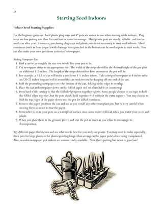 18

Starting Seed Indoors
Indoor Seed Starting Supplies
For the beginner gardener, hard plastic plug trays and 4” pots are easiest to use when starting seeds indoors. Plug
trays use less potting mix than flats and can be easier to manage. Hard plastic pots are sturdy, reliable, and can be
used year after year. However, purchasing plug trays and plastic pots is not necessary to start seed indoors. Used
containers (such as from yogurt) with drainage holes punched in the bottom can be used as pots to start seeds. You
can also make your own pots from yesterday‟s newspaper.
Making Newspaper Pots
1. Find a can or jar roughly the size you would like your pot to be.
2. Cut newspaper strips to an appropriate size. The width of the strips should be the desired height of the pot plus
an additional 1-2 inches. The length of the strips determines how permanent the pot will be.
3. For example, a 15.5 oz can will make a pot about 3 ½ inches across. Take a strip of newspaper 6-8 inches wide
and 20-22 inches long and roll it around the can with two inches hanging off one end of the can.
4. Fold the protruding newspaper over the bottom of the can, folding in the edges to overlap.
5. Place the can and newspaper down on the folded paper end on a hard table or countertop.
6. Press hard while turning so that the folded edges press together tightly. Some people choose to use tape to hold
the folded edges together, but the pots should hold together well without the extra support. You may choose to
fold the top edges of the paper down into the pot for added sturdiness.
7. Remove the paper pot from the can and use as you would any other transplant pot, but be very careful when
moving them so as not to tear the paper.
8. Remember to store your pots on a waterproof surface since some water will leak when you water your seeds and
plants.
9. When you plant them in the ground, pierce and tear the pot as much as you‟d like to encourage its
decomposition
Try different paper thicknesses and see what works best for you and your plants. You may need to make especially
thick pots for large plants or for plants spending longer than average in the paper pots before being transplanted.
Also, wooden newspaper pot makers are commercially available. Now that‟s putting bad news to good use!

 