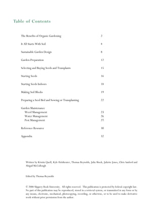 Table of Contents
The Benefits of Organic Gardening

2

It All Starts With Soil

4

Sustainable Garden Design

8

Garden Preparation

12

Selecting and Buying Seeds and Transplants

15

Starting Seeds

16

Starting Seeds Indoors

18

Making Soil Blocks

19

Preparing a Seed Bed and Sowing or Transplanting

22

Garden Maintenance
Weed Management
Water Management
Pest Management

23
26
27

Reference Resource

30

Appendix

32

Written by Kristin Quell, Kyle Holzheuter, Thomas Reynolds, Julia Shock, Juliette Jones, Chris Sanford and
Abigail McCullough

Edited by Thomas Reynolds

© 2008 Slippery Rock University. All rights reserved. This publication is protected by federal copyright law.
No part of this publication may be reproduced, stored in a retrieval system, or transmitted in any form or by
any means, electronic, mechanical, photocopying, recording, or otherwise, or to be used to make derivative
work without prior permission from the author.

 