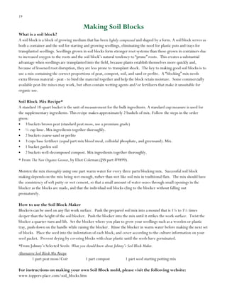 19

Making Soil Blocks
What is a soil block?
A soil block is a block of growing medium that has been lightly compressed and shaped by a form. A soil block serves as
both a container and the soil for starting and growing seedlings, eliminating the need for plastic pots and trays for
transplanted seedlings. Seedlings grown in soil blocks form stronger root systems than those grown in containers due
to increased oxygen to the roots and the soil block‟s natural tendency to “prune” roots. This creates a substantial
advantage when seedlings are transplanted into the field, because plants establish themselves more quickly and,
because of lessened root disruption, they are less prone to transplant shock. The key to making good soil blocks is to
use a mix containing the correct proportions of peat, compost, soil, and sand or perlite. A “blocking” mix needs
extra fibrous material - peat - to bind the material together and help the block retain moisture. Some commercially
available peat-lite mixes may work, but often contain wetting agents and/or fertilizers that make it unsuitable for
organic use.
Soil Block Mix Recipe*
A standard 10-quart bucket is the unit of measurement for the bulk ingredients. A standard cup measure is used for
the supplementary ingredients. This recipe makes approximately 2 bushels of mix. Follow the steps in the order
given:
3 buckets brown peat (standard peat moss, use a premium grade)
½ cup lime. Mix ingredients together thoroughly.
2 buckets coarse sand or perlite
3 cups base fertilizer (equal part mix blood meal, colloidal phosphate, and greensand). Mix.
1 bucket garden soil
2 buckets well-decomposed compost. Mix ingredients together thoroughly.
* From The New Organic Grower, by Eliot Coleman (JSS part #9899).
Moisten the mix thoroughly using one part warm water for every three parts blocking mix. Successful soil block
making depends on the mix being wet enough, rather than wet like soil mix in traditional flats. The mix should have
the consistency of soft putty or wet cement, so that a small amount of water oozes through small openings in the
blocker as the blocks are made, and that the individual soil blocks cling to the blocker without falling out
prematurely.
How to use the Soil Block Maker
Blockers can be used on any flat work surface. Push the prepared soil mix into a mound that is 1¼ to 1½ times
deeper than the height of the soil blocker. Push the blocker into the mix until it strikes the work surface. Twist the
blocker a quarter-turn and lift. Set the blocker where you plan to grow your seedlings such as a wooden or plastic
tray, push down on the handle while raising the blocker. Rinse the blocker in warm water before making the next set
of blocks. Place the seed into the indentation of each block, and cover according to the culture information on your
seed packet. Prevent drying by covering blocks with clear plastic until the seeds have germinated.
*From Johnny‟s Selected Seeds: What you should know about Johnny’s Soil Block Maker.
Alternative Soil Block Mix Recipe
1 part peat moss/Coir

1 part compost

1 part seed starting potting mix

For instructions on making your own Soil Block mold, please visit the following website:
www.toppers-place.com/soil_blocks.htm

 