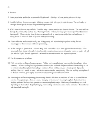 21

6. Sow seed
7. Either press in the seed to the recommended depth or sift a thin layer of loose potting mix over the top.
8. Consider lighting. Some seeds require light to germinate while others prefer total darkness. The seed packet or
catalogue should specify if a seed has particular requirements.
9. Water from the bottom, top, or both. Consider using a soaker pan to water from the bottom. The water will rise
through the container by capillary rise. Watering from the bottom encourages proper root growth and minimizes
damping off. When watering from the top, use a spray bottle or watering can with a fine overhead spray. A
strong stream of water can wash away seeds and topple seedlings.
10. Do not allow the seed container to dry out. Keep potting mix moist through regular watering, but not
waterlogged or the seeds may rot before germinating.
11. Watch for signs of germination. The first thing you'll see will be a set of what appear to be small leaves. These
are actually food storage cells called cotyledons. (Germination times vary greatly; again, your seed packet will tell
you when to expect the first signs of life.) Continue to water so that the soil stays evenly moist.
12. Put the container(s) in full sun.
13. Prick out or thin seedlings when appropriate. Pricking out is transplanting a young seedling into a larger indoor
container. When a seedling has outgrown its container or has too much competition from other seedlings, it can
be pricked out and transplanted into a larger container. When pricking out, use a fork to gently dig out the
seedling. Use a fork handle to make a hole in a new container for transplanting. After the seedling is transplanted
to the new container, press lightly around its base to ensure good root to soil contact.
14. Hardening off: Before transplanting your seedlings outside, they must be hardened off, that is, acclimated to the
outside. Transplanting is a shock to a plant. Changing environments is shocking to a plant. Rather than hit a
seedling with two shocks at once, gardeners want to transplant in stages. Hardening off can take up to a week
depending on the weather. Begin by bringing your seedlings outside on a calm, warm, sunny day. Remember to
take them back in at night.

 