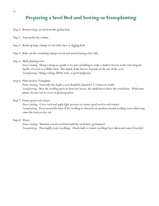 22

Preparing a Seed Bed and Sowing or Transplanting
Step 1: Remove large weeds from the garden bed.
Step 2: Turn under the residue.
Step 3: Break up large clumps of soil with a hoe or digging fork.
Step 4: Rake out the remaining clumps of soil and stones leaving a fine tilth.
Step 5: Mark planting rows
Direct-Seeding: Using a string as a guide or by just eyeballing it, make a shallow furrow in the soil using the
handle of a tool or a dibble stick. The depth of the furrow depends on the size of the seed.
Transplanting: Using a string, dibble stick, or good judgment.
Step 6: Plant Seed or Transplant
Direct-Seeding: Generally the depth a seed should be planted is 2-3 times its width.
Transplanting: Bury the seedling up to its first true leaves, the adult leaves above the cotyledons. With some
plants, be sure not to cover its growing point.
Step 7: Ensure good soil contact
Direct-Seeding: Cover seed and apply light pressure to ensure good seed to soil contact.
Transplanting: Press around the base of the seedling to eliminate air pockets around seedling roots which may
cause the roots to dry out.
Step 8: Water
Direct-Seeding: Maintain a moist seed bed until the seeds have germinated.
Transplanting: Thoroughly water seedlings. Check daily to ensure seedlings have taken and water if needed.

 