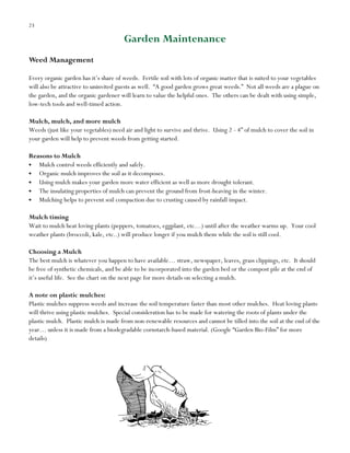23

Garden Maintenance
Weed Management
Every organic garden has it‟s share of weeds. Fertile soil with lots of organic matter that is suited to your vegetables
will also be attractive to uninvited guests as well. “A good garden grows great weeds.” Not all weeds are a plague on
the garden, and the organic gardener will learn to value the helpful ones. The others can be dealt with using simple,
low-tech tools and well-timed action.
Mulch, mulch, and more mulch
Weeds (just like your vegetables) need air and light to survive and thrive. Using 2 - 4” of mulch to cover the soil in
your garden will help to prevent weeds from getting started.
Reasons to Mulch
Mulch control weeds efficiently and safely.
Organic mulch improves the soil as it decomposes.
Using mulch makes your garden more water efficient as well as more drought tolerant.
The insulating properties of mulch can prevent the ground from frost-heaving in the winter.
Mulching helps to prevent soil compaction due to crusting caused by rainfall impact.
Mulch timing
Wait to mulch heat loving plants (peppers, tomatoes, eggplant, etc…) until after the weather warms up. Your cool
weather plants (broccoli, kale, etc..) will produce longer if you mulch them while the soil is still cool.
Choosing a Mulch
The best mulch is whatever you happen to have available… straw, newspaper, leaves, grass clippings, etc. It should
be free of synthetic chemicals, and be able to be incorporated into the garden bed or the compost pile at the end of
it‟s useful life. See the chart on the next page for more details on selecting a mulch.
A note on plastic mulches:
Plastic mulches suppress weeds and increase the soil temperature faster than most other mulches. Heat loving plants
will thrive using plastic mulches. Special consideration has to be made for watering the roots of plants under the
plastic mulch. Plastic mulch is made from non-renewable resources and cannot be tilled into the soil at the end of the
year… unless it is made from a biodegradable cornstarch-based material. (Google “Garden Bio-Film” for more
details)

 